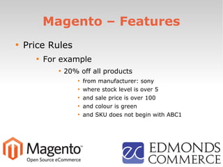 Magento – Features

Price Rules

For example

20% off all products

from manufacturer: sony

where stock level is over 5

and sale price is over 100

and colour is green

and SKU does not begin with ABC1
 