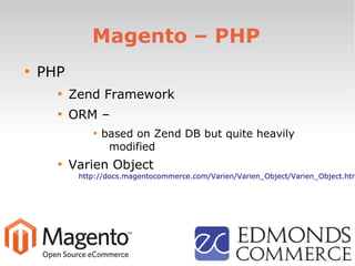 Magento – PHP

PHP

Zend Framework

ORM –

based on Zend DB but quite heavily
modified

Varien Object
http://docs.magentocommerce.com/Varien/Varien_Object/Varien_Object.htm
 