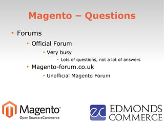 Magento – Questions

Forums

Official Forum

Very busy

Lots of questions, not a lot of answers

Magento-forum.co.uk

Unofficial Magento Forum
 