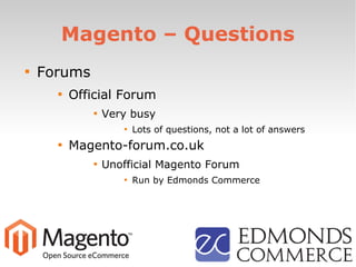 Magento – Questions

Forums

Official Forum

Very busy

Lots of questions, not a lot of answers

Magento-forum.co.uk

Unofficial Magento Forum

Run by Edmonds Commerce
 