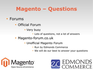 Magento – Questions

Forums

Official Forum

Very busy

Lots of questions, not a lot of answers

Magento-forum.co.uk

Unofficial Magento Forum

Run by Edmonds Commerce

We will do our best to answer your questions
 