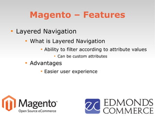 Magento – Features

Layered Navigation

What is Layered Navigation

Ability to filter according to attribute values

Can be custom attributes

Advantages

Easier user experience
 