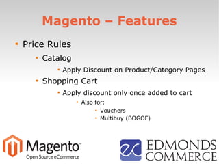 Magento – Features

Price Rules

Catalog

Apply Discount on Product/Category Pages

Shopping Cart

Apply discount only once added to cart

Also for:

Vouchers

Multibuy (BOGOF)
 