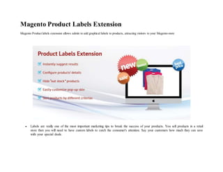 Magento Product Labels Extension
Magento Product labels extension allows admin to add graphical labels to products, attracting visitors to your Magento store
 Labels are really one of the most important marketing tips to break the success of your products. You sell products in a retail
store then you will need to have custom labels to catch the consumer's attention. Say your customers how much they can save
with your special deals.
 