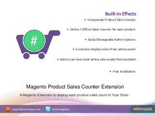 Magento Product Sales Counter Extension
Built-in Effects
• Incorporate Product Sales Counter.
• Online / Offline Sales Counter for each product.
• Easily Manageable Admin Options.
• Customize display colors from admin panel.
• Admin can view total online sales made from backend.
• Free Installation.
A Magento Extension to display each product sales count to Your Store.
support@velanapps.com velan.magento
 