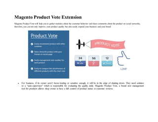 Magento Product Vote Extension
Magento Product Vote will help you to gather statistics about the customer behavior and share comments about the product on social networks,
therefore,you can not only improve your product quality but also easily expand your business and your brand
 For business, if its owner aren’t horse-trading or sensitive enough, it will be in the edge of shutting down. They need solution
or a “auto-supervisor” which is responsible for evaluating the quality daily. Magento Product Vote, a brand new management
tool for products allows shop owner to have a full control of product status or customer reviews.
 