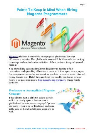 Page 1


       Points To Keep In Mind When Hiring
             Magento Programmers




Magento platform is one of the most popular platform to develop
eCommerce website. This platform is wonderful for those who are looking
to manage and control online activities of their business in a professional
manner.
You should hire dedicated magento developer to acquire a fully
customized and appealing eCommerce website. It is an open source, open
for everyone to customize and tweak as per their respective needs. No need
to pay license fees! But at the same time you need to ponder on certain
points if you are planning to hire magento programmers! These points
could be:


Freelancer or Accomplished Magento
Company
It has always been a difficult task to decide
which on to rely upon – freelancer or a
professional development company? Options
are many if you look for freelancer and same
is the case with well established company as
well.




       Points To Keep In Mind When Hiring Magento Programmers by Author: Eric Lewis
 