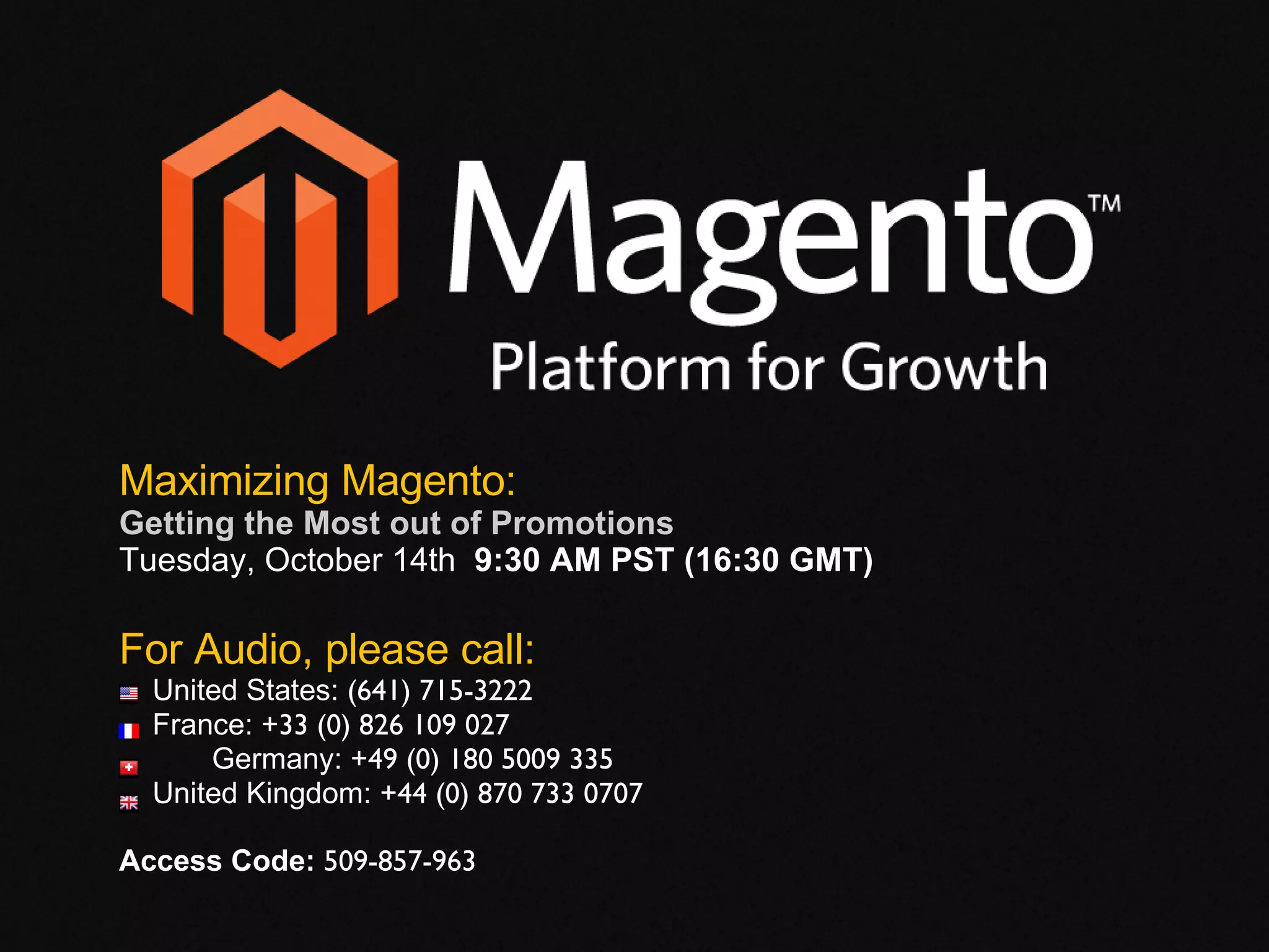 For Audio, please call: United States:  (641) 715-3222 France:  +33 (0) 826 109 027   Germany:  +49 (0) 180 5009 335 United Kingdom:  +44 (0) 870 733 0707 Access Code:  509-857-963   Maximizing Magento: Getting the Most out of Promotions  Tuesday, October 14th  9:30 AM PST (16:30 GMT) 