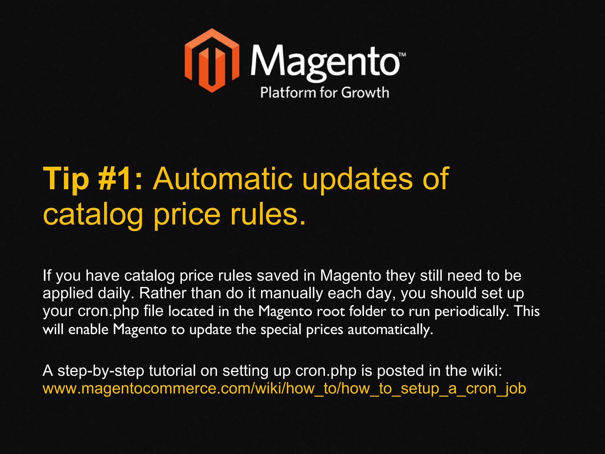 Tip #1:  Automatic updates of catalog price rules. If you have catalog price rules saved in Magento they still need to be applied daily. Rather than do it manually each day, you should set up your cron.php file  located in the Magento root folder to run periodically. This will enable Magento to update the special prices automatically. A step-by-step tutorial on setting up cron.php is posted in the wiki:  www.magentocommerce.com/wiki/how_to/how_to_setup_a_cron_job 