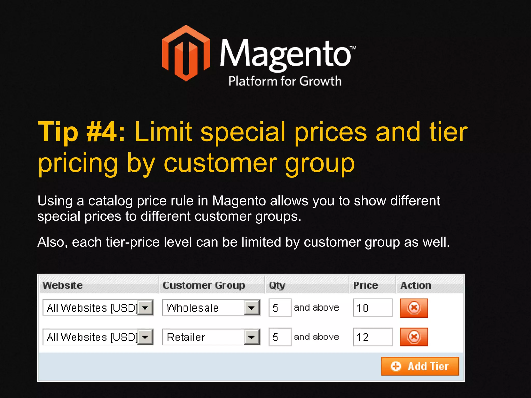 Tip #4:  Limit special prices and tier pricing by customer group Using a catalog price rule in Magento allows you to show different special prices to different customer groups.  Also, each tier-price level can be limited by customer group as well.  