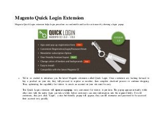 Magento Quick Login Extension
Magento Quick Login extension helps login procedure as comfortable and fast for customers by showing a login popup
 We’re so excited to introduce you the latest Magento extension called Quick Login. Once customers are looking forward to
buy a product on your site, they will proceed to register as member, then complete checkout process or continue shopping.
Thus, optimizing the capability for visitors to create an account on your site must be easy.
This Quick Login extension will open as a popup, very convenient for visitors to put data. The popup appears instantly while
other sites with the native login can take a while before customers can enter information into the required fields. For old
customers, they just click "Login", a nice but friendly popup will appear, they can fill username and password to be accessed
their account very quickly.
 