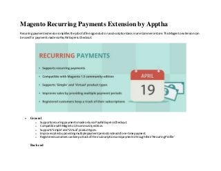 Magento Recurring Payments Extension by Apptha
Recurringpaymentextensionsimplifiesthe jobof offeringproductsinasubscriptionbasisinaneCommerce store.ThisMagentoextensioncan
be usedfor paymentsmade viaPayPal ExpressCheckout.
 General
o Supportsrecurringpaymentsmade onlyviaPayPal ExpressCheckout.
o Compatible withMagento1.9communityedition.
o Supports'Simple'and'Virtual'producttypes.
o Improvessalesbyprovidingmultiplepaymentperiodsinsteadof one-timepayment.
o Registeredcustomerscankeepatrack of theirsubscriptionsandpaymentsthroughtheir'RecurringProfile'
Back end
 