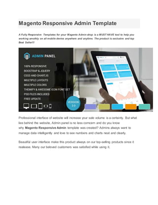 Magento Responsive Admin Template
A Fully Responsive Templates for your Magento Admin shop is a MUST HAVE tool to help you
working smothly on all mobile devies anywhere and anytime. The product is exclusive and top
Best Seller!!!
Professional interface of website will increase your sale volume is a certainty. But what
lies behind the website, Admin panel is no less corncern and do you know
why Magento Responsive Admin template was created? Admins always want to
manage data intelligently and love to see numbers and charts neat and clearly.
Beautiful user interface make this product always on our top-selling products since it
realease. Many our beloved customers was satisfied while using it.
 