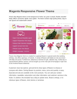 Magento Responsive Flower Theme
Flower shop Magento theme on the background of white, red, green is simple, flexible, beautiful
flashy effects and built-in stylish menu system. The theme contains high quality photos, easy to
use layouts and customizable artwork
Flower shop Magento theme is created for supplying flowers in special events like wedding,
birthday, new office openings, or funerals. A variety of flowers with labels (or not) are shown
with titles and prices. Furthermore, slideshow or banners for gifs, valentine day, mother day or
special flowers delivery service, can be brought up on the main part of homepage or right next
to the frontend flowers slideshow
Customers have two options: grid and list to show types of flowers to choose or
compare with others. Sorting flowers by position, name, price and quantity is easy.
Specials and ads are available to the main products. You can add your contact
information, newsletter subscription and other information and customer services in the
footer. In addition, this template has a blog to update news, flowers writings, or to
introduce types of flowers, short stories or narratives
 