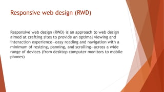 Responsive web design (RWD)
Responsive web design (RWD) is an approach to web design
aimed at crafting sites to provide an optimal viewing and
interaction experience—easy reading and navigation with a
minimum of resizing, panning, and scrolling—across a wide
range of devices (from desktop computer monitors to mobile
phones)
 