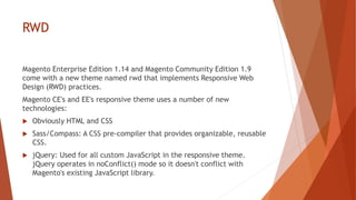 RWD
Magento Enterprise Edition 1.14 and Magento Community Edition 1.9
come with a new theme named rwd that implements Responsive Web
Design (RWD) practices.
Magento CE's and EE's responsive theme uses a number of new
technologies:
 Obviously HTML and CSS
 Sass/Compass: A CSS pre-compiler that provides organizable, reusable
CSS.
 jQuery: Used for all custom JavaScript in the responsive theme.
jQuery operates in noConflict() mode so it doesn't conflict with
Magento's existing JavaScript library.
 