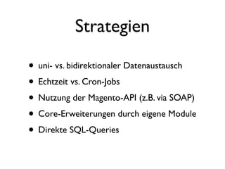 Strategien

• uni- vs. bidirektionaler Datenaustausch
• Echtzeit vs. Cron-Jobs
• Nutzung der Magento-API (z.B. via SOAP)
• Core-Erweiterungen durch eigene Module
• Direkte SQL-Queries
 