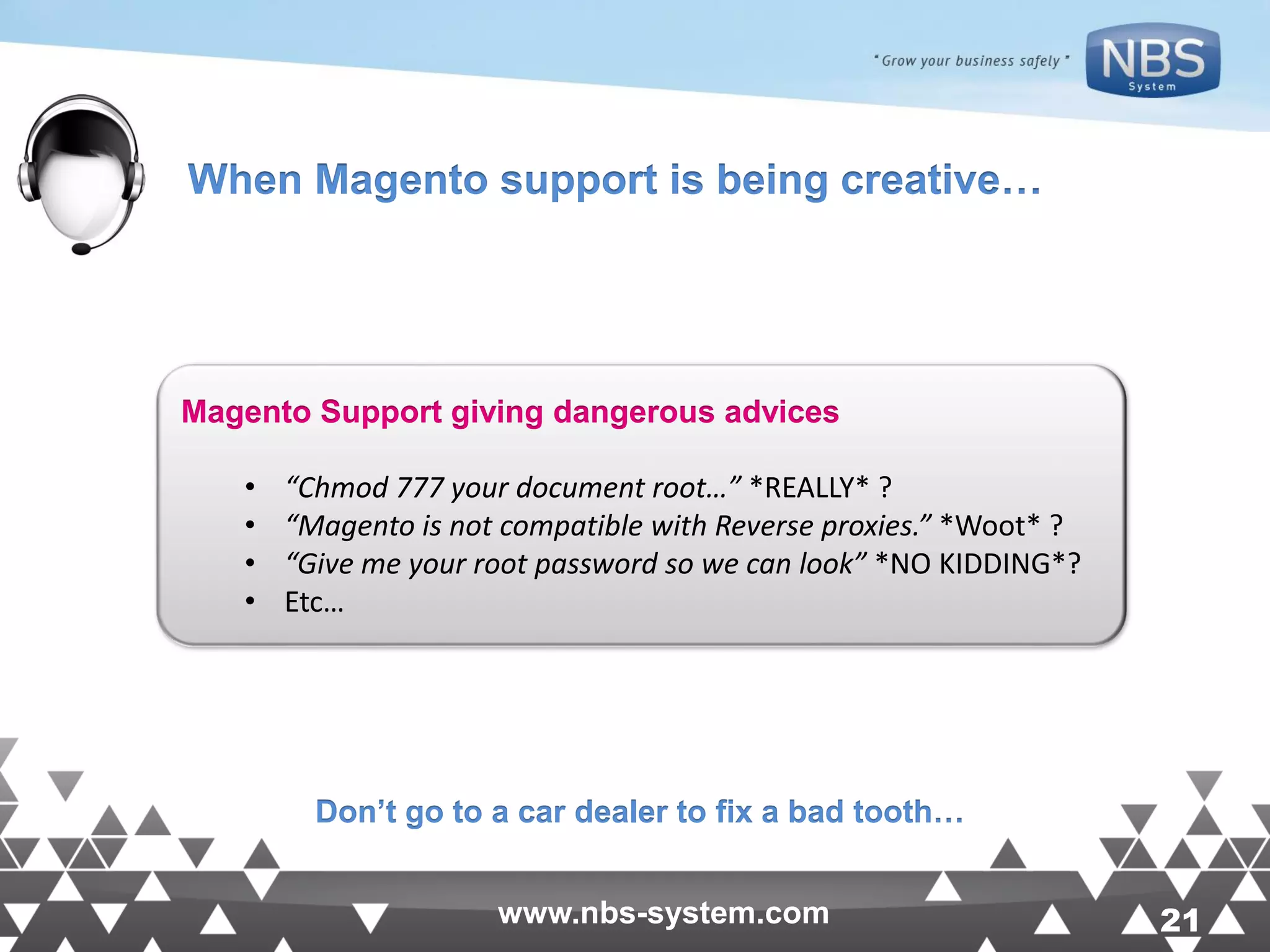 21www.nbs-system.com 21www.nbs-system.com Magento Support giving dangerous advices • “Chmod 777 your document root…” *REALLY* ? • “Magento is not compatible with Reverse proxies.” *Woot* ? • “Give me your root password so we can look” *NO KIDDING*? • Etc… When Magento support is being creative… Don’t go to a car dealer to fix a bad tooth… 