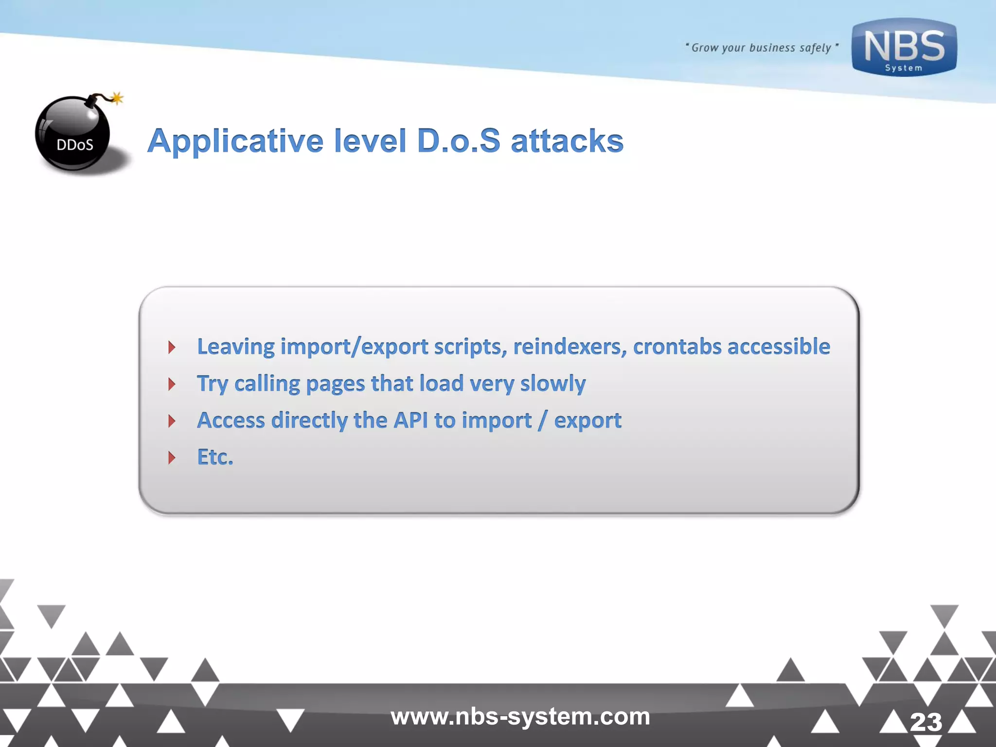 23www.nbs-system.com 23www.nbs-system.com  Leaving import/export scripts, reindexers, crontabs accessible  Try calling pages that load very slowly  Access directly the API to import / export  Etc. Applicative level D.o.S attacks 