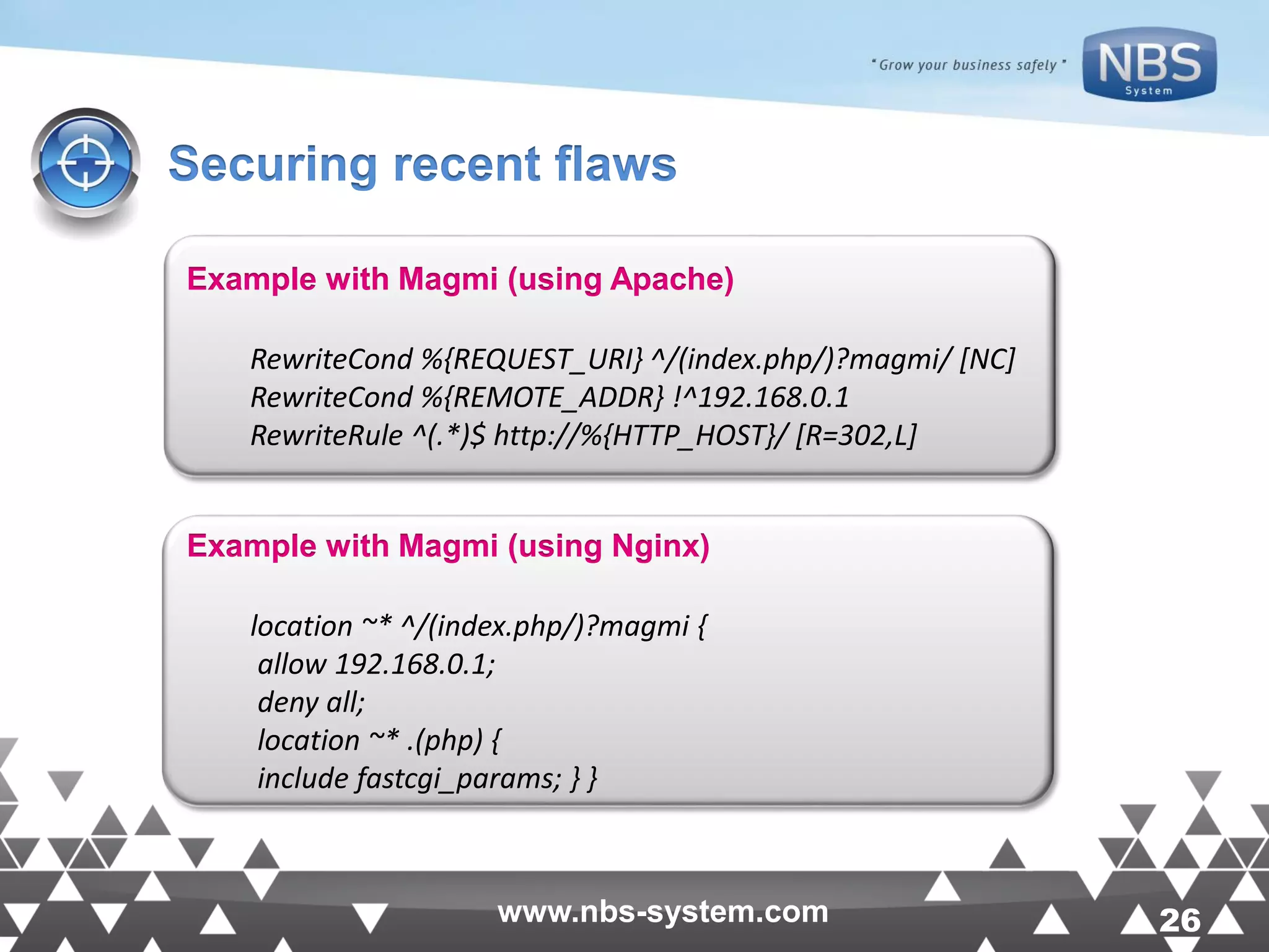 26www.nbs-system.com 26www.nbs-system.com Securing recent flaws Example with Magmi (using Apache) RewriteCond %{REQUEST_URI} ^/(index.php/)?magmi/ [NC] RewriteCond %{REMOTE_ADDR} !^192.168.0.1 RewriteRule ^(.*)$ http://%{HTTP_HOST}/ [R=302,L] Example with Magmi (using Nginx) location ~* ^/(index.php/)?magmi { allow 192.168.0.1; deny all; location ~* .(php) { include fastcgi_params; } } 