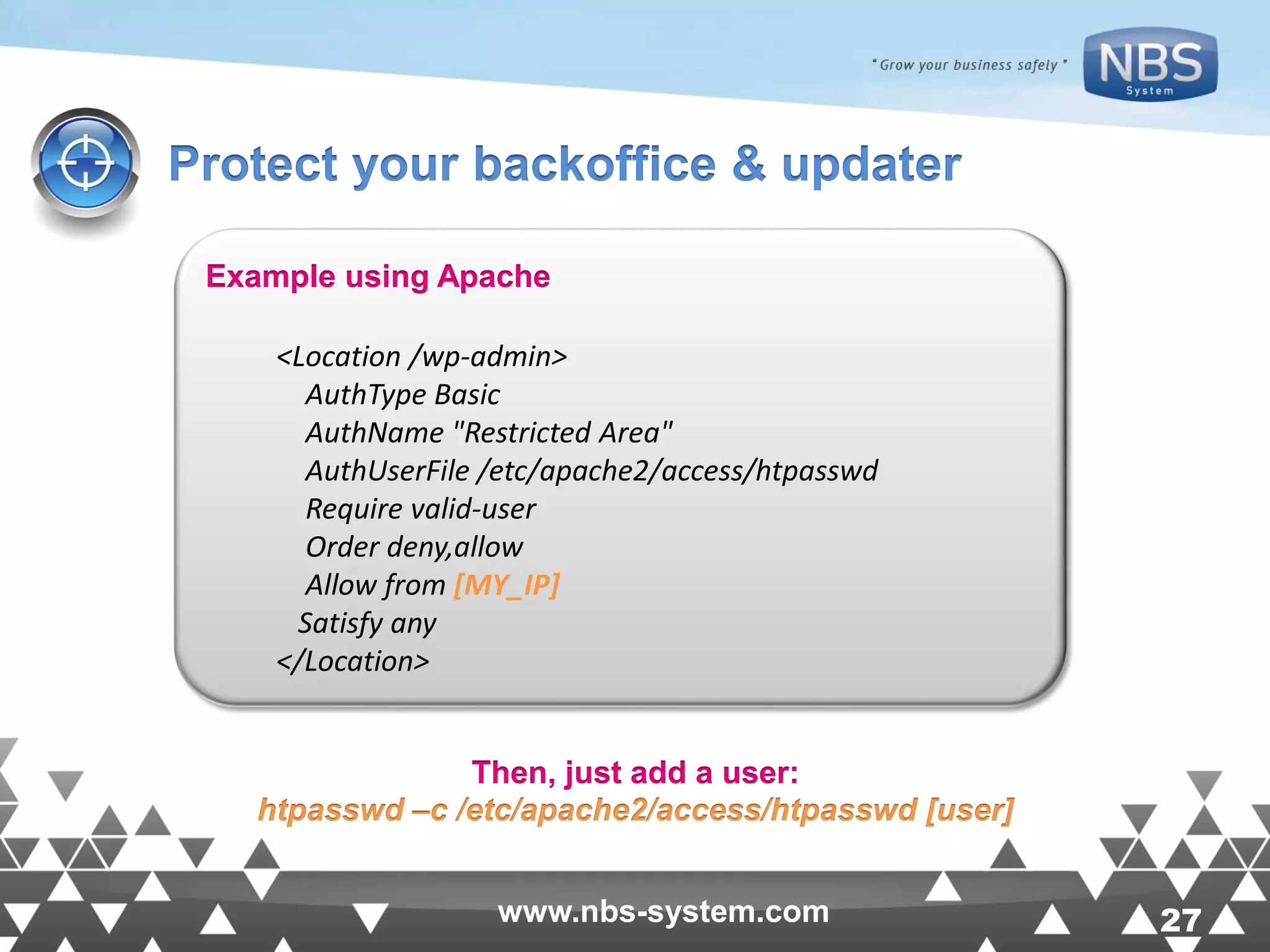 27www.nbs-system.com 27www.nbs-system.com Protect your backoffice & updater Example using Apache <Location /wp-admin> AuthType Basic AuthName "Restricted Area" AuthUserFile /etc/apache2/access/htpasswd Require valid-user Order deny,allow Allow from [MY_IP] Satisfy any </Location> Then, just add a user: htpasswd –c /etc/apache2/access/htpasswd [user] 
