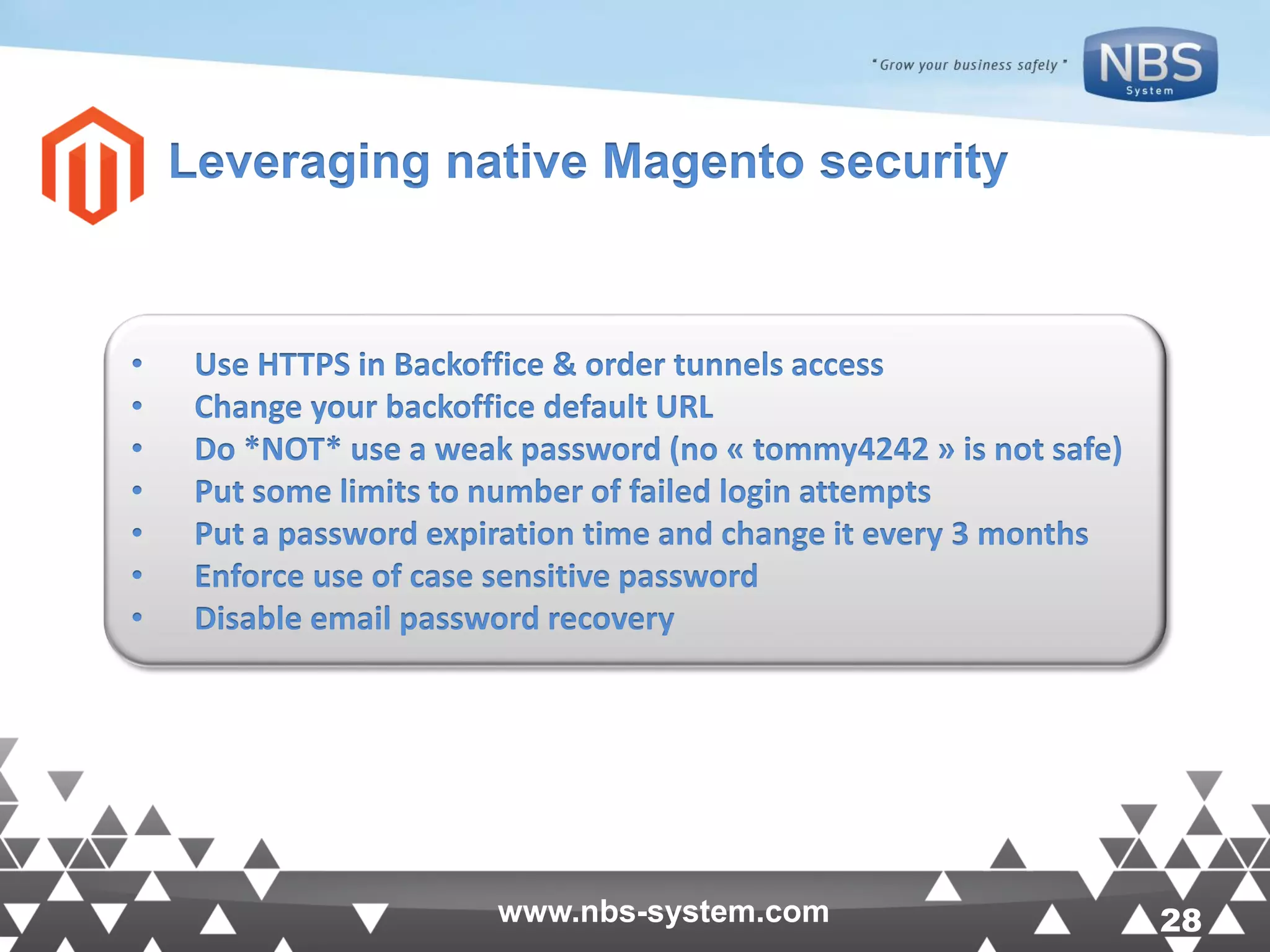 28www.nbs-system.com 28www.nbs-system.com Leveraging native Magento security • Use HTTPS in Backoffice & order tunnels access • Change your backoffice default URL • Do *NOT* use a weak password (no « tommy4242 » is not safe) • Put some limits to number of failed login attempts • Put a password expiration time and change it every 3 months • Enforce use of case sensitive password • Disable email password recovery 