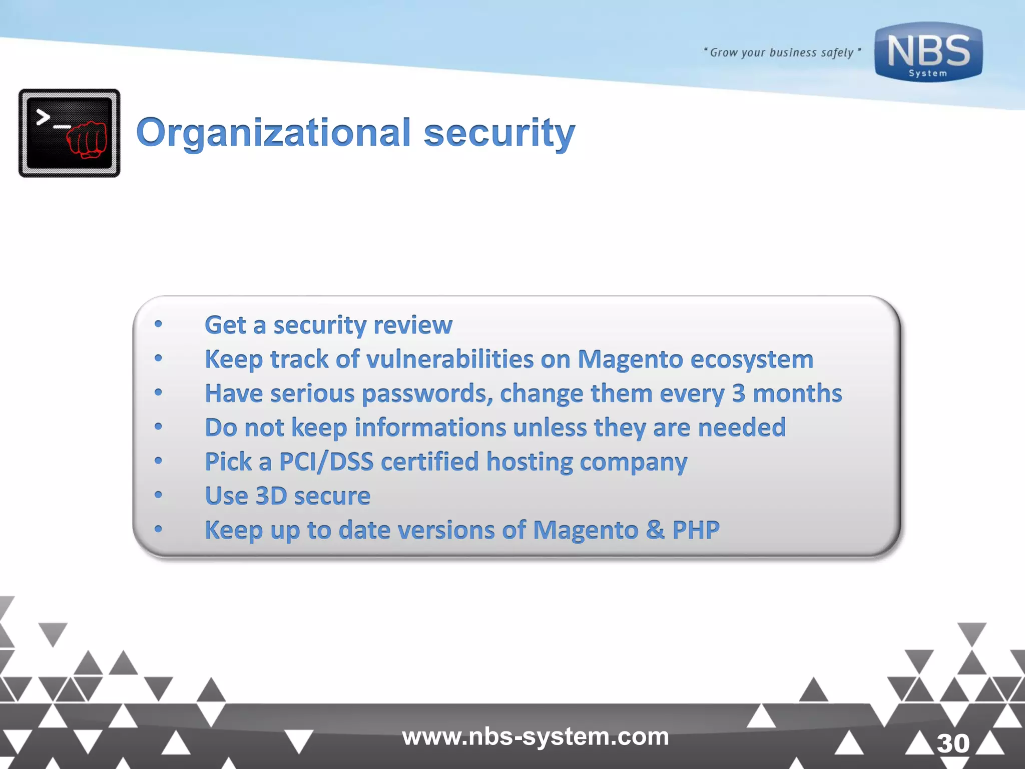 30www.nbs-system.com 30www.nbs-system.com Organizational security • Get a security review • Keep track of vulnerabilities on Magento ecosystem • Have serious passwords, change them every 3 months • Do not keep informations unless they are needed • Pick a PCI/DSS certified hosting company • Use 3D secure • Keep up to date versions of Magento & PHP 