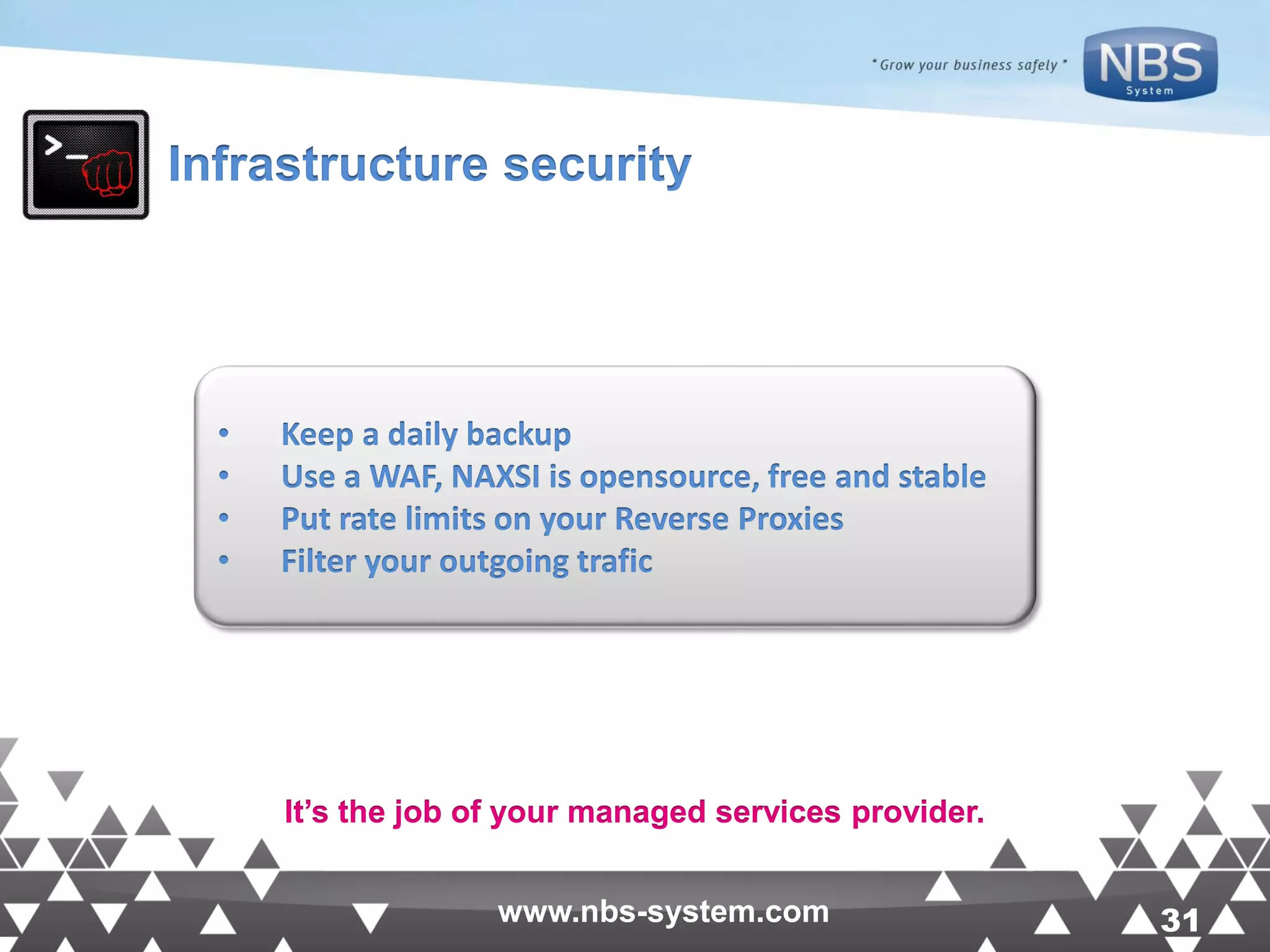 31www.nbs-system.com 31www.nbs-system.com Infrastructure security • Keep a daily backup • Use a WAF, NAXSI is opensource, free and stable • Put rate limits on your Reverse Proxies • Filter your outgoing trafic It’s the job of your managed services provider. 