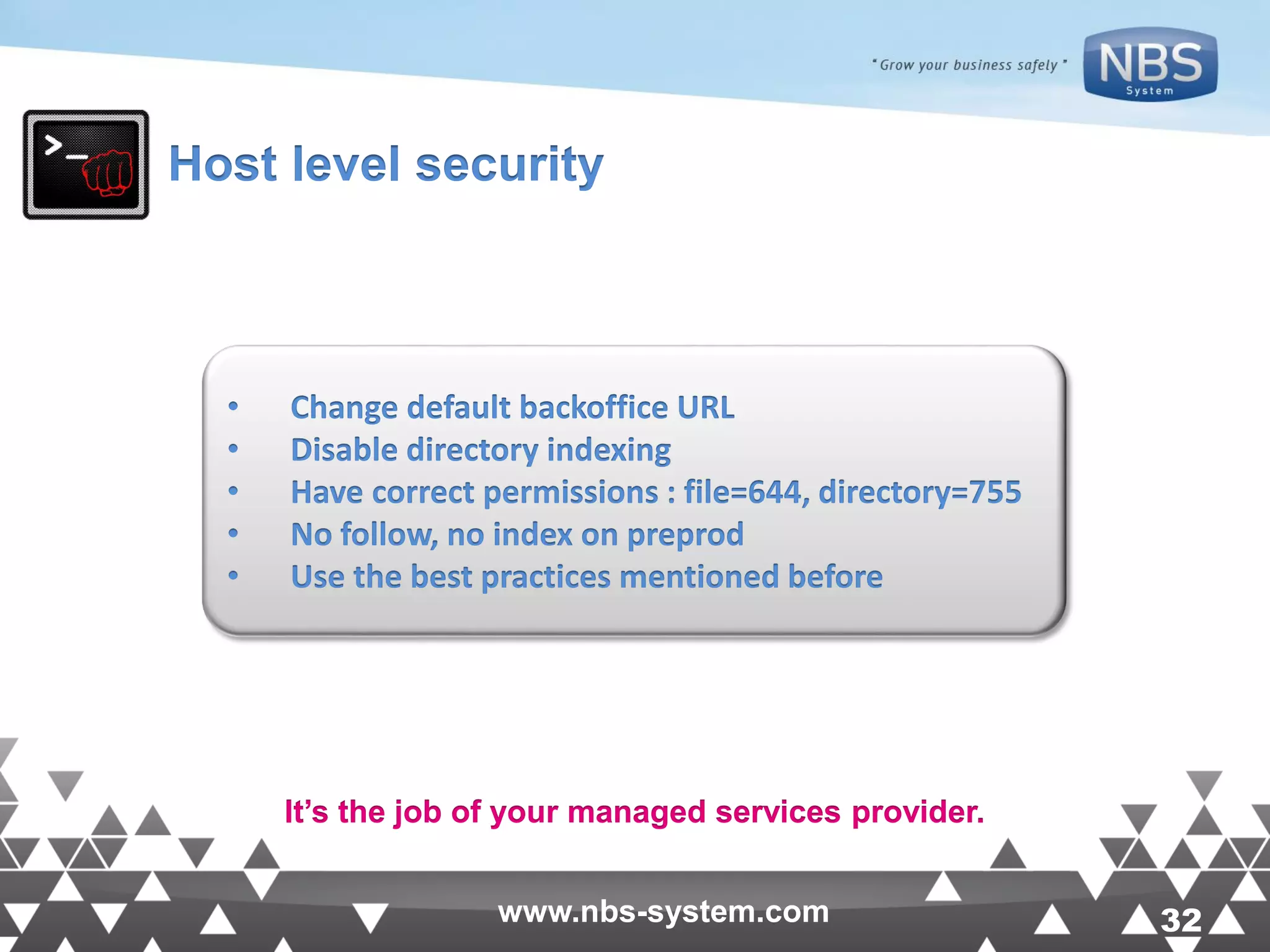 32www.nbs-system.com 32www.nbs-system.com Host level security • Change default backoffice URL • Disable directory indexing • Have correct permissions : file=644, directory=755 • No follow, no index on preprod • Use the best practices mentioned before It’s the job of your managed services provider. 