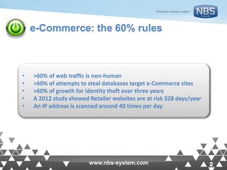 2www.nbs-system.com 2www.nbs-system.com
e-Commerce: the 60% rules
• >60% of web traffic is non-human
• >60% of attempts to steal databases target e-Commerce sites
• >60% of growth for identity theft over three years
• A 2012 study showed Retailer websites are at risk 328 days/year
• An IP address is scanned around 40 times per day
 