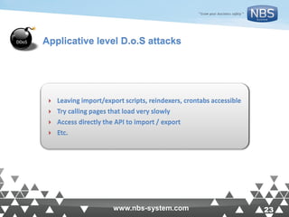23www.nbs-system.com 23www.nbs-system.com
 Leaving import/export scripts, reindexers, crontabs accessible
 Try calling pages that load very slowly
 Access directly the API to import / export
 Etc.
Applicative level D.o.S attacks
 
