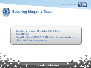 25www.nbs-system.com 25www.nbs-system.com
Securing Magento flaws
• Update to versions CE > 1.9 or EE > 1.14.1
• Use PHP 5.6
• Shoplift, Magmi, XML-RPC-XEE : filter the access with a
.htaccess file (or an nginx rule)
 
