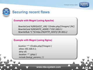 26www.nbs-system.com 26www.nbs-system.com
Securing recent flaws
Example with Magmi (using Apache)
RewriteCond %{REQUEST_URI} ^/(index.php/)?magmi/ [NC]
RewriteCond %{REMOTE_ADDR} !^192.168.0.1
RewriteRule ^(.*)$ http://%{HTTP_HOST}/ [R=302,L]
Example with Magmi (using Nginx)
location ~* ^/(index.php/)?magmi {
allow 192.168.0.1;
deny all;
location ~* .(php) {
include fastcgi_params; } }
 