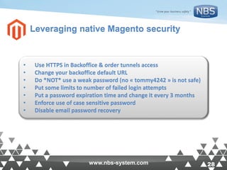 28www.nbs-system.com 28www.nbs-system.com
Leveraging native Magento security
• Use HTTPS in Backoffice & order tunnels access
• Change your backoffice default URL
• Do *NOT* use a weak password (no « tommy4242 » is not safe)
• Put some limits to number of failed login attempts
• Put a password expiration time and change it every 3 months
• Enforce use of case sensitive password
• Disable email password recovery
 