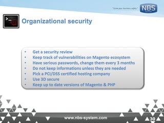 30www.nbs-system.com 30www.nbs-system.com
Organizational security
• Get a security review
• Keep track of vulnerabilities on Magento ecosystem
• Have serious passwords, change them every 3 months
• Do not keep informations unless they are needed
• Pick a PCI/DSS certified hosting company
• Use 3D secure
• Keep up to date versions of Magento & PHP
 
