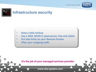 31www.nbs-system.com 31www.nbs-system.com
Infrastructure security
• Keep a daily backup
• Use a WAF, NAXSI is opensource, free and stable
• Put rate limits on your Reverse Proxies
• Filter your outgoing trafic
It’s the job of your managed services provider.
 