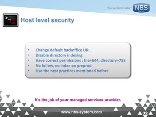 32www.nbs-system.com 32www.nbs-system.com
Host level security
• Change default backoffice URL
• Disable directory indexing
• Have correct permissions : file=644, directory=755
• No follow, no index on preprod
• Use the best practices mentioned before
It’s the job of your managed services provider.
 
