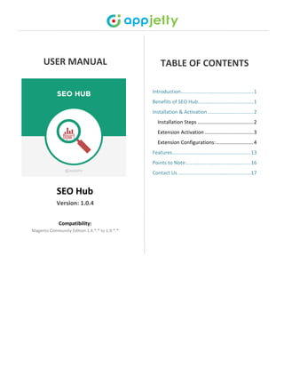 USER MANUAL
SEO Hub
Version: 1.0.4
Compatibility:
Magento Community Edition 1.4.*.* to 1.9.*.*
TABLE OF CONTENTS
Introduction....................................................1
Benefits of SEO Hub........................................1
Installation & Activation.................................2
Installation Steps ........................................2
Extension Activation ...................................3
Extension Configurations:...........................4
Features........................................................13
Points to Note:..............................................16
Contact Us ....................................................17
 