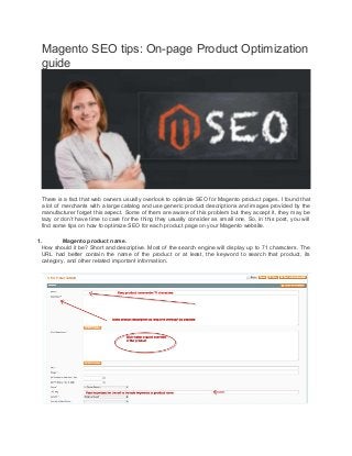 Magento SEO tips: On-page Product Optimization
guide
There is a fact that web owners usually overlook to optimize SEO for Magento product pages. I found that
a lot of merchants with a large catalog and use generic product descriptions and images provided by the
manufacturer forget this aspect. Some of them are aware of this problem but they accept it, they may be
lazy or don’t have time to care for the thing they usually consider as small one. So, in this post, you will
find some tips on how to optimize SEO for each product page on your Magento website.
1. Magento product name.
How should it be? Short and descriptive. Most of the search engine will display up to 71 characters. The
URL had better contain the name of the product or at least, the keyword to search that product, its
category, and other related important information.
 