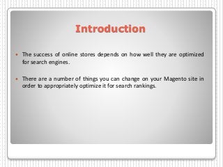 Introduction
 The success of online stores depends on how well they are optimized
for search engines.
 There are a number of things you can change on your Magento site in
order to appropriately optimize it for search rankings.
 