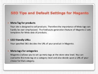 SEO Tips and Default Settings for Magento
 Meta Tag for products
Your site is designed to sell products. Therefore the importance of Meta tags can
hardly be over emphasized. The fieldsauto generation feature of Magento 2 sets
templates for Meta data of products.
 SEO friendly URLs
Your specified SKU decides the URL of your product in Magento.
 Meta tags for categories
Magento 2 allows you to set up meta tags at the store view level. You can
overwrite the meta tag on a category level and also decide upon a URL of your
choice for that category.
 