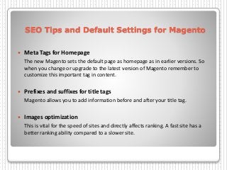 SEO Tips and Default Settings for Magento
 Meta Tags for Homepage
The new Magento sets the default page as homepage as in earlier versions. So
when you change or upgrade to the latest version of Magento remember to
customize this important tag in content.
 Prefixes and suffixes for title tags
Magento allows you to add information before and after your title tag.
 Images optimization
This is vital for the speed of sites and directly affects ranking. A fast site has a
better ranking ability compared to a slower site.
 