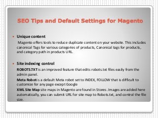SEO Tips and Default Settings for Magento
 Unique content
Magento offers tools to reduce duplicate content on your website. This includes
canonical Tags for various categories of products, Canonical tags for products,
and category path in products URL.
 Site indexing control
ROBOTS.TXT is an improved feature that edits robots.txt files easily from the
admin panel.
Meta Roboti s a default Meta robot set to INDEX, FOLLOW that is difficult to
customize for any page except Google
XML Site Map site maps in Magento are found in Stores. Images are added here
automatically, you can submit URL for site map to Robots.txt, and control the file
size.
 