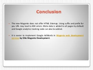Conclusion
 The new Magento does not offer HTML Sitemap. Using suffix and prefix for
you URL may lead to 404 errors. Meta data is added to all pages by default
and Google analytics tracking code can also be added.
 It is easier to implement Google AdWords in Magento web development
services by Elite Magento Development.
 