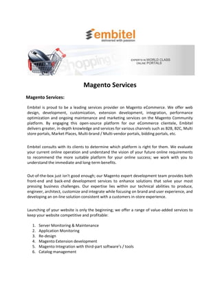 Magento Services
Magento Services:
Embitel is proud to be a leading services provider on Magento eCommerce. We offer web
design, development, customization, extension development, integration, performance
optimization and ongoing maintenance and marketing services on the Magento Community
platform. By engaging this open-source platform for our eCommerce clientele, Embitel
delivers greater, in-depth knowledge and services for various channels such as B2B, B2C, Multi
store portals, Market Places, Multi-brand / Multi-vendor portals, bidding portals, etc.


Embitel consults with its clients to determine which platform is right for them. We evaluate
your current online operation and understand the vision of your future online requirements
to recommend the more suitable platform for your online success; we work with you to
understand the immediate and long-term benefits.


Out-of-the-box just isn't good enough; our Magento expert development team provides both
front-end and back-end development services to enhance solutions that solve your most
pressing business challenges. Our expertise lies within our technical abilities to produce,
engineer, architect, customize and integrate while focusing on brand and user experience, and
developing an on-line solution consistent with a customers in-store experience.


Launching of your website is only the beginning; we offer a range of value-added services to
keep your website competitive and profitable:

  1.   Server Monitoring & Maintenance
  2.   Application Monitoring
  3.   Re-design
  4.   Magento Extension development
  5.   Magento Integration with third-part software’s / tools
  6.   Catalog management
 