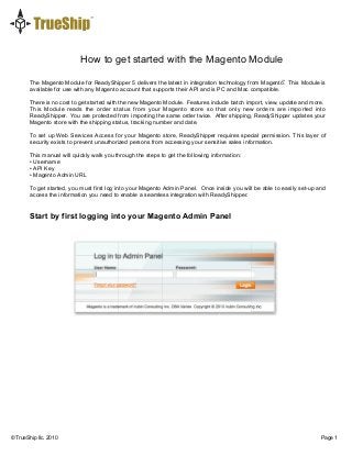 How to get started with the Magento Module
© TrueShip llc. 2010 Page 1
The Magento Module for ReadyShipper 5 delivers the latest in integration technology from Magento. This Module is
available for use with any Magento account that supports their API and is PC and Mac compatible.
There is no cost to get started with the new Magento Module. Features include batch import, view, update and more.
This Module reads the order status from your Magento store so that only new orders are imported into
ReadyShipper. You are protected from importing the same order twice. After shipping, ReadyShipper updates your
Magento store with the shipping status, tracking number and date.
To set up Web Services Access for your Magento store, ReadyShipper requires special permission. This layer of
security exists to prevent unauthorized persons from accessing your sensitive sales information.
This manual will quickly walk you through the steps to get the following information:
• Username
• API Key
• Magento Admin URL
To get started, you must first log into your Magento Admin Panel. Once inside you will be able to easily set-up and
access the information you need to enable a seamless integration with ReadyShipper.
Start by first logging into your Magento Admin Panel
™
 