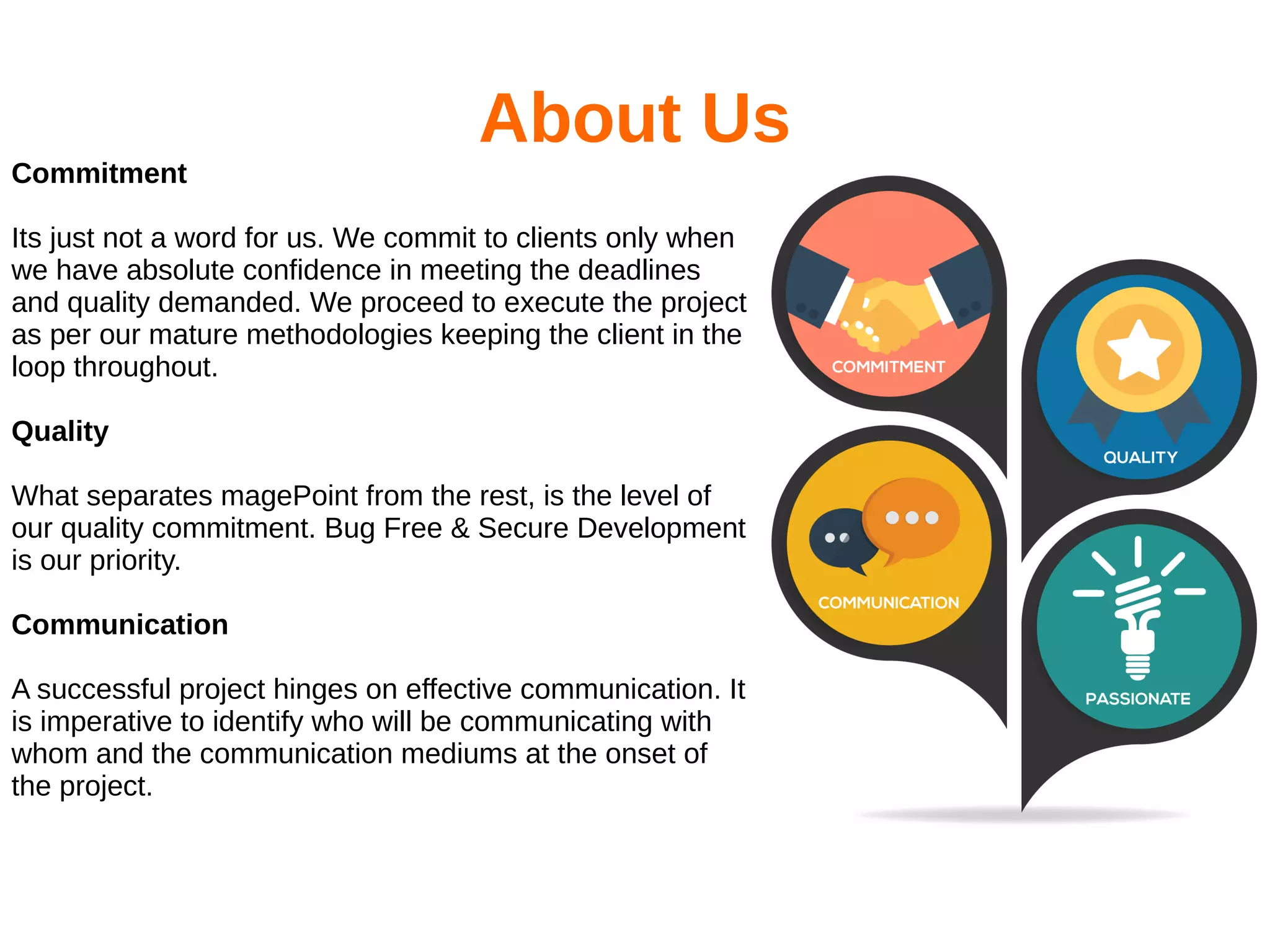 About Us
Commitment
Its just not a word for us. We commit to clients only when
we have absolute confidence in meeting the deadlines
and quality demanded. We proceed to execute the project
as per our mature methodologies keeping the client in the
loop throughout.
Quality
What separates magePoint from the rest, is the level of
our quality commitment. Bug Free & Secure Development
is our priority.
Communication
A successful project hinges on effective communication. It
is imperative to identify who will be communicating with
whom and the communication mediums at the onset of
the project.
 