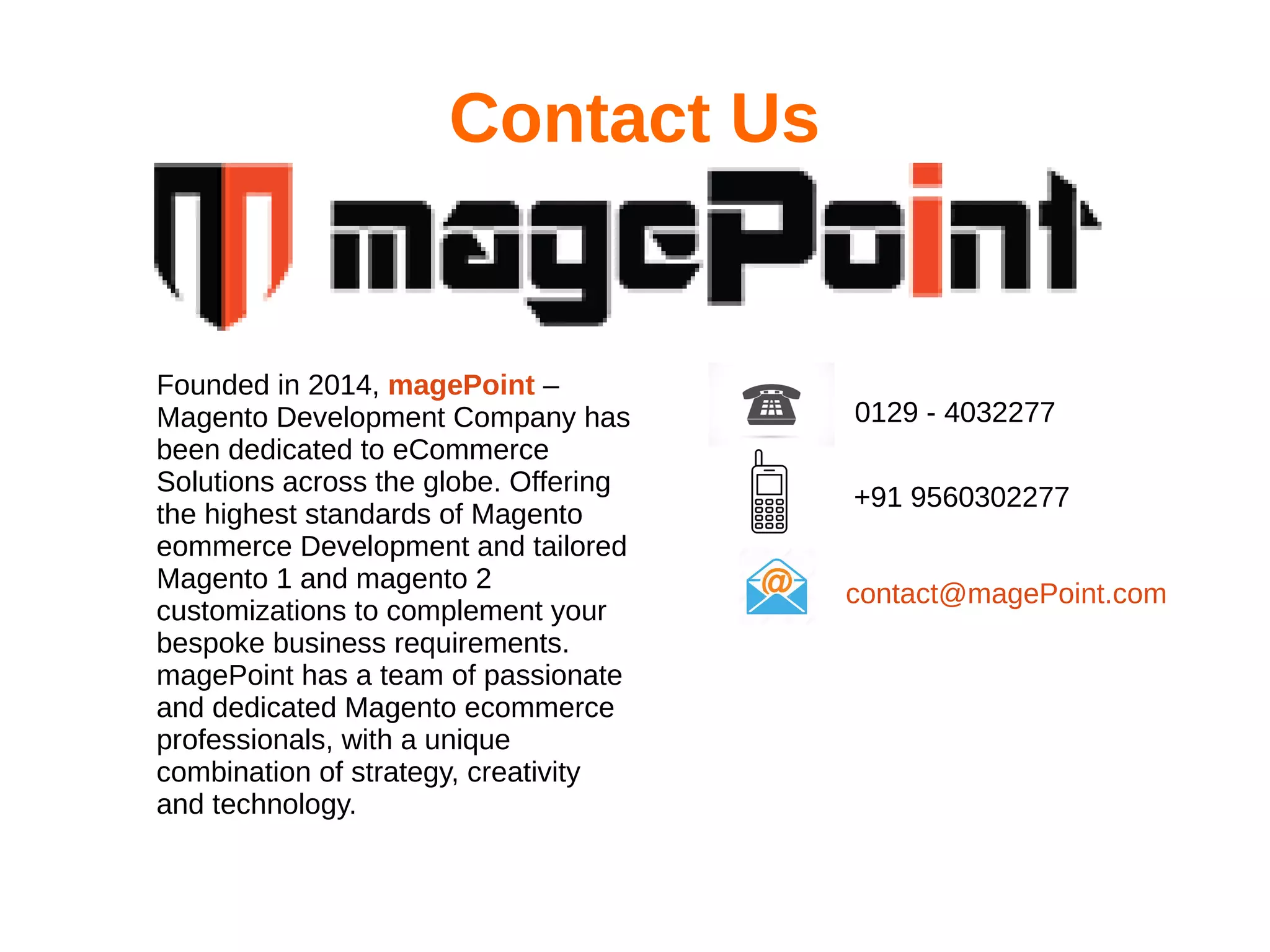 Contact Us
Founded in 2014, magePoint –
Magento Development Company has
been dedicated to eCommerce
Solutions across the globe. Offering
the highest standards of Magento
eommerce Development and tailored
Magento 1 and magento 2
customizations to complement your
bespoke business requirements.
magePoint has a team of passionate
and dedicated Magento ecommerce
professionals, with a unique
combination of strategy, creativity
and technology.
0129 - 4032277
+91 9560302277
contact@magePoint.com
 