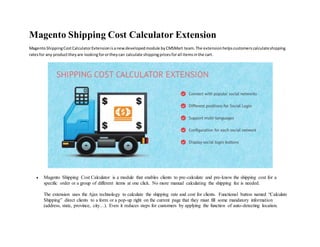 Magento Shipping Cost Calculator Extension
MagentoShippingCostCalculatorExtensionisanewdevelopedmodule byCMSMart team.The extensionhelpscustomerscalculateshipping
ratesfor any producttheyare lookingforortheycan calculate shippingpricesforall itemsinthe cart.
 Magento Shipping Cost Calculator is a module that enables clients to pre-calculate and pre-know the shipping cost for a
specific order or a group of different items at one click. No more manual calculating the shipping fee is needed.
The extension uses the Ajax technology to calculate the shipping rate and cost for clients. Functional button named “Calculate
Shipping” direct clients to a form or a pop-up right on the current page that they must fill some mandatory information
(address, state, province, city…). Even it reduces steps for customers by applying the function of auto-detecting location.
 