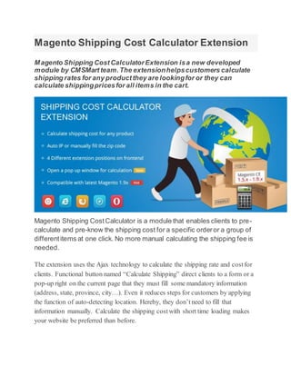 Magento Shipping Cost Calculator Extension
Magento Shipping CostCalculatorExtension isa new developed
module by CMSMart team.The extensionhelpscustomers calculate
shipping rates for any productthey are lookingfor or they can
calculate shippingpricesfor all items in the cart.
Magento Shipping CostCalculator is a module that enables clients to pre-
calculate and pre-know the shipping cost for a specific orderor a group of
differentitems at one click. No more manual calculating the shipping fee is
needed.
The extension uses the Ajax technology to calculate the shipping rate and costfor
clients. Functional button named “Calculate Shipping” direct clients to a form or a
pop-up right on the current page that they must fill some mandatory information
(address, state, province, city…). Even it reduces steps for customers by applying
the function of auto-detecting location. Hereby, they don’tneed to fill that
information manually. Calculate the shipping costwith short time loading makes
your website be preferred than before.
 